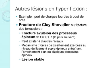 Autres lésions en hyper flexion :
 Exemple : port de charges lourdes à bout de
bras
 Fracture de Clay Shoveller ou fracture
des terrassiers :
◦ Fracture avulsion des processus
épineux de C6 et C7 (le plus souvent)
◦ Peut exister à d’autres niveaux
◦ Mécanisme : forces de cisaillement exercées au
niveau du ligament supra épineux entraînant
l’arrachement d’un ou plusieurs processus
épineux
◦ Lésion stable
 