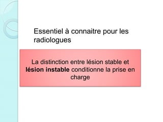 Essentiel à connaitre pour les
radiologues
La distinction entre lésion stable et
lésion instable conditionne la prise en
charge
 