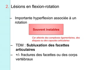 2. Lésions en flexion-rotation
– Importante hyperflexion associée à un
rotation
Souvent instables
– TDM : Subluxation des facettes
articulaires
– +/- fractures des facettes ou des corps
vertébraux
Car atteinte des complexes ligamentaires, des
disques ou des capsules articulaires
 