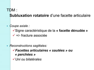 TDM :
Subluxation rotatoire d’une facette articulaire
 Coupe axiale :
Signe caractéristique de la « facette dénudée »
 +/- fracture associée
 Reconstructions sagittales:
Facettes articulaires « sautées » ou
« perchées »
Uni ou bilatérales
 