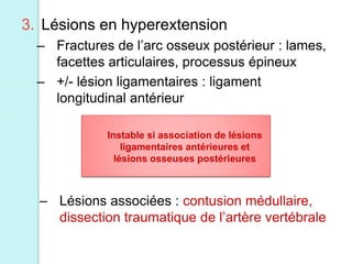 3. Lésions en hyperextension
– Fractures de l’arc osseux postérieur : lames,
facettes articulaires, processus épineux
– +/- lésion ligamentaires : ligament
longitudinal antérieur
Instable si association de lésions
ligamentaires antérieures et
lésions osseuses postérieures
– Lésions associées : contusion médullaire,
dissection traumatique de l’artère vertébrale
 