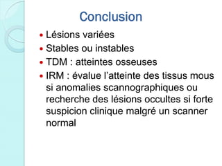 Conclusion
 Lésions variées
 Stables ou instables
 TDM : atteintes osseuses
 IRM : évalue l’atteinte des tissus mous
si anomalies scannographiques ou
recherche des lésions occultes si forte
suspicion clinique malgré un scanner
normal
 