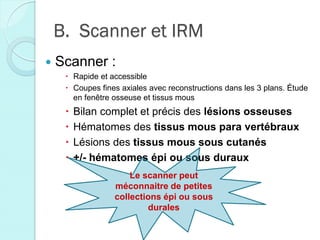B. Scanner et IRM
 Scanner :
 Rapide et accessible
 Coupes fines axiales avec reconstructions dans les 3 plans. Étude
en fenêtre osseuse et tissus mous
 Bilan complet et précis des lésions osseuses
 Hématomes des tissus mous para vertébraux
 Lésions des tissus mous sous cutanés
 +/- hématomes épi ou sous duraux
Le scanner peut
méconnaitre de petites
collections épi ou sous
durales
 