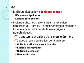  IRM
 Meilleure évaluation des tissus mous :
 Hématomes épiduraux
 Lésions ligamentaires
 Indiquée chez les patients ayant une lésion
confirmée au TDM ou un scanner négatif mais une
forte suspicion clinique de lésions (signes
neurologiques…)
T1 : anatomie et calibre de la moelle épinière
T2 avec et sans saturation de la graisse :
Collections liquidiennes épidurales
Lésions ligamentaires
Œdèmes, contusion
Hernies discales
 