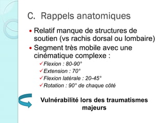 C. Rappels anatomiques
 Relatif manque de structures de
soutien (vs rachis dorsal ou lombaire)
 Segment très mobile avec une
cinématique complexe :
Flexion : 80-90°
Extension : 70°
Flexion latérale : 20-45°
Rotation : 90° de chaque côté
Vulnérabilité lors des traumatismes
majeurs
 