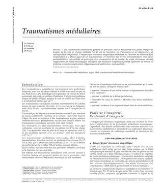 Traumatismes médullaires 
JY Gauvrit 
G Tréhan 
JP Lejeune 
JP Pruvo Résumé. – Les traumatismes médullaires gardent un pronostic vital et fonctionnel très grave, malgré les 
progrès de la prise en charge médicale (sur le site de l’accident, en réanimation et en rééducation) et 
chirurgicale de ces patients. L’imagerie par résonance magnétique médullaire est l’examen de référence dans 
l’exploration à la phase aiguë de ces traumatismes, en montrant des lésions intramédullaires mais aussi 
périmédullaires susceptibles de participer à la compression de la moelle. Au stade chronique, devant 
l’aggravation de l’état neurologique, l’imagerie par résonance magnétique permet également de mettre en 
évidence certaines complications (dégénérescence wallérienne, myélopathie). 
© 2003 Elsevier SAS. Tous droits réservés. 
Mots-clés : traumatismes médullaires aigus, IRM, traumatismes médullaires chroniques. 
Introduction 
Les traumatismes médullaires représentent une pathologie 
fréquente, avec une incidence estimée à 10 000 nouveaux cas par an 
aux États-Unis. Cette pathologie est responsable de 720 cas de déficit 
permanent par an et par million d’habitants. Il s’agit d’un problème 
majeur de santé publique, puisque le coût est estimé aux États-Unis 
à 4 milliards de dollars par an [21]. 
Les traumatismes médullaires touchent essentiellement les adultes 
jeunes, de sexe masculin (sex-ratio : 4/1), avec un pic de fréquence 
entre 20 et 35 ans. Les traumatismes violents sont à l’origine de ces 
lésions. 
Un second pic de fréquence survient ensuite vers 60-70 ans, touchant 
de façon indifférente l’homme et la femme. Dans cette tranche 
d’âges, ils sont secondaires à des traumatismes le plus souvent 
mineurs survenant, généralement, sur un canal cervical rétréci. Les 
traumatismes médullaires sont plus rares chez l’enfant. 
Les étiologies les plus fréquemment retrouvées, tous âges 
confondus, sont les accidents de circulation (44,4 %), les chutes 
(18,1 % en particulier chez les plus de 45 ans), les agressions (16,6 %) 
et les accidents sportifs avec au premier plan les plongeons 
(12,7 %) [5]. 
Les traumatismes médullaires intéressent, chez l’adulte, 
essentiellement le rachis cervical, en particulier les niveaux C4, C5 
et C6 ainsi que la charnière cervicodorsale C7-D1. En cas d’atteinte 
du rachis dorsal, la vertèbre T12 est la plus souvent atteinte. 
Chez l’enfant, ils concernent les trois premières vertèbres cervicales 
et la charnière cervico-occipitale. 
Par ailleurs, les traumatismes médullaires sont souvent associés à 
d’autres lésions qui peuvent mettre en jeu le pronostic vital 
(traumatisme cérébral, abdominal, thoracique ou des membres). 
Devant un traumatisme rachidien ou un polytraumatisé, qu’il existe 
ou non un déficit, l’imagerie réalisée doit : 
– montrer l’existence d’une lésion osseuse ou ligamentaire du rachis 
et son extension ; 
– préciser la stabilité de la lésion rachidienne ; 
– démontrer la cause du déficit et identifier une lésion médullaire 
associée ; 
– préciser l’existence d’un fragment osseux dans le canal médullaire. 
Place de l’imagerie. 
Protocole d’imagerie 
L’imagerie par résonance magnétique (IRM) est l’examen de choix 
dans l’exploration de la pathologie médullaire traumatique. 
Cependant, des lésions rachidiennes sont souvent associées aux 
traumatismes médullaires et nécessitent une exploration spécifique, 
comme les examens de radiologie standards et désormais les 
scanners multibarettes. 
EXPLORATION MÉDULLAIRE 
¦ Imagerie par résonance magnétique 
L’IRM est l’examen de référence dans l’étude des lésions 
médullaires, qu’il existe ou non une lésion osseuse sur le bilan 
radiographique standard. Il peut être effectué chez un patient intubé 
ventilé, stable sur le plan hémodynamique, à condition de respecter 
les contre-indications classiques. L’exploration médullaire complète 
est effectuée en 20 à 30 minutes. L’IRM permet une analyse optimale 
des lésions médullaires au stade aigu, des lésions périmédullaires et 
des lésions discoligamentaires. Au stade chronique des 
complications, l’IRM analyse parfaitement les lésions kystiques. 
Le protocole comprend des séquences sagittales en pondération T1 
(écho de spin T1), T2 (écho de spin turbo T2), et short time inversion 
recovery (STIR) : séquence qui permet d’annuler le signal de la 
Jean-Yves Gauvrit : Praticien hospitalier. Service de neuroradiologie. 
Guillaume Tréhan : Chef de clinique. Service de neuroradiologie. 
Jean-Paul Lejeune : Professeur. Service de neurochirurgie. 
Jean-Pierre Pruvo : Professeur. Service de neuroradiologie. 
Hôpital Roger Salengro, CHRU, 59000 Lille, France. 
Encyclopédie Médico-Chirurgicale 31-670-A-20 
31-670-A-20 
Toute référence à cet article doit porter la mention : Gauvrit JY, Tréhan G, Lejeune JP et Pruvo JP. Traumatismes médullaires. Encycl Méd Chir (Elsevier SAS, Paris, tous droits réservés), Radiodiagnostic - Neuroradiologie-Appareil 
locomoteur, 31-670-A-20, 2003, 8 p. 
 