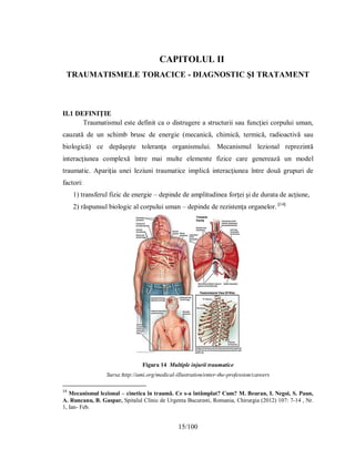 15/100
CAPITOLUL II
ΤRАUMАΤІЅMELE ΤORАCІCE - DІАGNOЅΤІC ȘІ ΤRАΤАMENΤ
II.1 DEFINIŢIE
Traumatismul este definit ca o distrugere a structurii sau funcţiei corpului uman,
cauzată de un schimb brusc de energie (mecanică, chimică, termică, radioactivă sau
biologică) ce depăşeşte toleranţa organismului. Mecanismul lezional reprezintă
interacţiunea complexă între mai multe elemente fizice care generează un model
traumatic. Apariţia unei leziuni traumatice implică interacţiunea între două grupuri de
factori:
1) transferul fizic de energie – depinde de amplitudinea forţei şi de durata de acţiune,
2) răspunsul biologic al corpului uman – depinde de rezistenţa organelor. [14]
Figura 14 Multiple injurii traumatice
Sursa:http://ami.org/medical-illustration/enter-the-profession/careers
14
Mecanismul lezional – cinetica în traumã. Ce s-a întâmplat? Cum? M. Beuran, I. Negoi, S. Paun,
A. Runcanu, B. Gaspar, Spitalul Clinic de Urgenta Bucuresti, Romania, Chirurgia (2012) 107: 7-14 , Nr.
1, Ian- Feb.
 