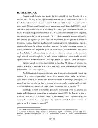 16/100
II.2 EPIDEMIOLOGIE
Traumatismele toracice sunt extrem de frecvente atât pe timp de pace cât şi pe
timp de război. În timp de pace reprezintă între 6-l0% dintre leziunile tratate în spitale. În
S.U.A. traumatismele toracice sunt responsabile de cea 16000 de decese/an, reprezentând
aproximativ 20% din totalul deceselor prin traumatisme, sau 8 decese la 100000 locuitori.
Statisticile internaţionale indică o mortalitate de 15-30% prin traumatisme toracice din
totalul deceselor prin politraumatisme (4, 18). În cazul traumatismelor toracice singulare,
mortalitatea generală este de apoximativ 9% (39). Particularităţile anatomo-fiziologice
ale toracelui şi organele pe care acesta le adăposteşte explică gravitatea leziunilor
traumatice toracice. Împreună cu abdomenul, toracele reprezintă partea cea mai expusă a
organismului uman la acţiunea agenţilor vulneranţi. Leziunile traumatice toracice pot
conduce la insuficienţă respiratorie şi/sau circulatorie acută, care reprezintă a doua cauză
de deces la bolnavii politraumatizaţi în perioada prespital şi în perioada imediat internării,
după leziunile neurochirurgicale. De altfel, marea majoritate a traumatismelor toracice
apar în contextul politraumatismelor (80% după Beeson şi Saegesser ) şi mai rar singular.
Cel mai afectat este sexul masculin într-un raport de 3:1 faţă de cel feminin. Din
punctul de vedere al leziunilor toracice specifice, majoritatea interesează peretele toracic
(aproximativ 71% - Beeson ş.a.m.d).
Morbiditatea prin traumatisme toracice este de asemenea importantă, cu atât mai
mult cu cât acestea afectează tineri, ducând la un puternic impact social. Aproximativ
15% dintre bolnavii cu traumatisme toracice necesită o intervenţie chirurgicală. În
general, pe plan mondial se face o estimare a traumatismelor toracice, epidemiologia
acestora fiind extrem de variată în raport cu ţara şi regiunea luate în discuţie. [15]
Distribuţia în timp a mortalităţii pacienţilor traumatizaţi arată că jumatate din
decese au loc în primele momente de la producerea traumei (50% din decese), în timp ce
restul deceselor au loc în următoarele ore (30% din decese) / zile / săptămâni (20% din
decese). Rolul sistemelor de urgenţă este de a reduce numărul de decese survenite în
primele ore de la producerea traumei.[16]
15
http://www.mediculmeu.com/chirurgia-toracica/traumatismele-toracelui/epidemiologie.php
16
Actualitati in anestezie, terapie intensiva si medicina de urgenta. Traumatisme toracice rapid letale.
Evaluare si posibilitati terapeutice in UPU. UPU Spitalul Clinic Judetean de Urgenta Tinisoara.Timisoara
2007
 