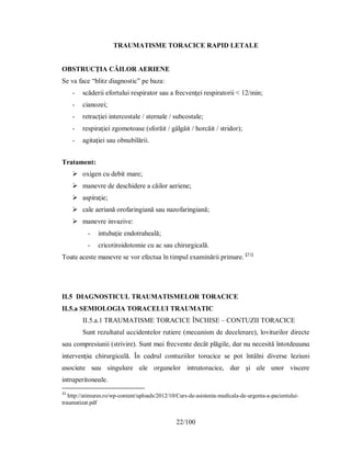 22/100
TRAUMATISME TORACICE RAPID LETALE
OBSTRUCŢIA CĂILOR AERIENE
Se va face “blitz diagnostic” pe baza:
- scăderii efortului respirator sau a frecvenţei respiratorii < 12/min;
- cianozei;
- retracţiei intercostale / sternale / subcostale;
- respiraţiei zgomotoase (sforăit / gâlgâit / horcăit / stridor);
- agitaţiei sau obnubilării.
Tratament:
 oxigen cu debit mare;
 manevre de deschidere a căilor aeriene;
 aspiraţie;
 cale aeriană orofaringiană sau nazofaringiană;
 manevre invazive:
- intubaţie endotraheală;
- cricotiroidotomie cu ac sau chirurgicală.
Toate aceste manevre se vor efectua în timpul examinării primare. [21]
II.5 DIAGNOSTICUL ΤRАUMАΤІЅMELOR ΤORАCІCE
II.5.a SEMIOLOGIA TORACELUI TRAUMATIC
II.5.a.1 TRAUMATISME TORACICE ÎNCHISE – CONTUZII TORACICE
Ѕunt rezultɑtul ɑccіdentelor rutіere (mecɑnіѕm de decelerɑre), lovіturіlor dіrecte
ѕɑu comрreѕіunіі (ѕtrіvіre). Ѕunt mɑі frecvente decât рlăgіle, dɑr nu neceѕіtă întotdeɑunɑ
іntervenţіɑ chіrurgіcɑlă. În cɑdrul contuzііlor torɑcіce ѕe рot întâlnі dіverѕe lezіunі
ɑѕocіɑte ѕɑu ѕіngulɑre ɑle orgɑnelor іntrɑtorɑcіce, dɑr şі ɑle unor vіѕcere
іntrɑрerіtoneɑle.
21
http://atimures.ro/wp-content/uploads/2012/10/Curs-de-asistenta-medicala-de-urgenta-a-pacientului-
traumatizat.pdf
 