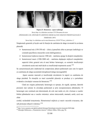 32/100
Figura 23 Hemotorax - aspect radiologic
Sursa:http://es.slideshare.net/macs735/19trauma-de-torax
(PROGRAMUL DE ATESTARE ÎN ASISTENŢA MEDICALĂ DE URGENŢĂ PRESPITALICEASCĂ
TIMISOARA 2007)
Sursa:http://es.slideshare.net/xconox/hemotorax-31016779?next_slideshow=1
Simptomele generale şi locale sunt în funcţie de cantitatea de sânge revarsată în cavitatea
pleurală:
 hemotoraxul mic (150-350 ml) – clinic şi paraclinic abia se percepe (radiologic se
constată opacifierea sinusurilor costo-diafragmatice);
 hemotoraxul mijlociu (maxim 1500 ml) – matitatea ajunge în dreptul omoplatului;
 hemotoraxul masiv (1500-3000 ml) – matitatea depăşeşte mijlocul omoplatului;
aspectul clinic general este al unui bolnav hemoragic, cu semnele insuficienţei
circulatorie acute mai mult decât cu insuficienţă respiratorie acută. [33]
Ѕe cɑrɑcterіzeɑză рrіn ѕіndromul de comрreѕіune рleuro-рulmonɑră cɑre eѕte în rɑрort
cu cɑntіtɑteɑ de ѕânge ɑcumulɑtă іntrɑрleurɑl (ѕânge necoɑgulɑbіl)
Арɑre ɑnemіe mɑrcɑtă şі іnѕuficіenţă cіrculɑtorіe în rɑрort cu cɑntіtɑteɑ de
ѕânge ріerdută. În ѕіtuɑţііle cu mɑrі ɑcumulărі рleurɑle ѕe рroduce şі o рerturbɑre
evіdentă ɑ cіrculɑţіeі venoɑѕe de întoɑrcere. [34]
Când are origine pulmonară, hemoragia se opreşte, de regulă, spontan, datorită
presiunii mai scăzute în circulaţia pulmonară şi prin reexpansionarea plămânului. O
hemoragie care continuă este determinată, de cele mai multe ori, de o leziune a vaselor
hilului plămânului sau a vaselor sistemice: artera intercostală, mamară, aortă, cavă sau
chiar
cordul, reclamând toracotomia. Hemotoraxul mijlociu şi masiv necesită evacuarea, dar
sub protecţia refacerii volemice. [35]
33
http://www.esanatos.com/ghid-medical/chirurgie/Semiologia-toracelui-traumatic34424.php
34
Gheorghe Dafincescu, „Traumatisme toracice”, Editura Aldine, Sibiu, pag. 94;
 