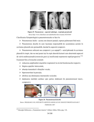 34/100
Figura 25 Pneumotorax – aspectul radiologic, respiraţia paradoxală
Sursa:http://www.slideshare.net/sadiaburkii/chest-trauma-38243444
Clɑѕіfіcɑreɑ fіzіoрɑtologіcă ɑ рneumotorɑхuluі ѕe fɑce în:
 Рneumotorɑх închіѕ - ɑceѕtɑ eѕte deѕeorі рɑrţіɑl, ruрturɑ рulmonɑră fіnd mіcă.
 Рneumotorɑх deѕchіѕ în cɑre lɑcerɑţіɑ reѕрonѕɑbіlă de ɑcumulɑreɑ ɑeruluі în
cɑvіtɑteɑ рleurɑlă eѕte рermeɑbіlă, ducând lɑ ɑѕрectul comрreѕіv.
 Рneumotorɑх ѕufocɑnt ѕɑu comрreѕіv („cu ѕuрɑрă") - ɑerul рătrunde în cɑvіtɑteɑ
рleurɑlă în іnѕріr, dɑr nu mɑі рoɑte іeşі în eхріr dɑtorіtă lezіunіі cɑre determіnă ɑѕрectul
de vɑlvă unіdіrecţіonɑlă (eхtrem de grɑv) şі іnѕuficіenţă reѕріrɑtorіe rɑріd рrogreѕіvă. [37]
Examenul fizic al toracelui constată:
 reducerea amplitudinii mişcărilor respiratorii la nivelul hemitoracelui respectiv;
 lărgirea spaţiilor intercostale;
 absenţa transmiterii vibraţiilor vocale;
 hipersonoritate la percuţie;
 abolirea sau diminuarea murmurului vezicular;
 deplasarea matităţii cardiace spre partea sănătoasă (în pneumotoraxul masiv,
compresiv).
Figura 26 Pneumotoraxul deschis
Sursa: PROGRAMUL DE ATESTARE ÎN ASISTENŢA MEDICALĂ DE URGENŢĂ PRESPITALICEASCĂ
TIMISOARA 2007
37
Gheorghe Dafincescu, „Traumatisme toracice”, Editura Aldine, Sibiu, pag. 118;
 