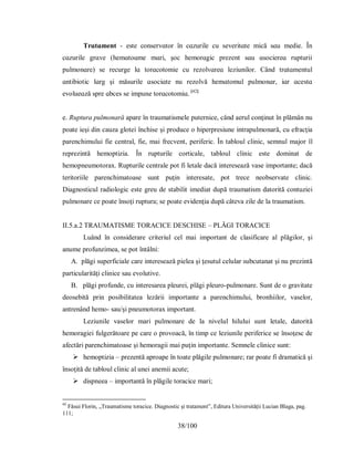 38/100
Τrɑtɑment - eѕte conѕervɑtor în cɑzurіle cu ѕeverіtɑte mіcă ѕɑu medіe. În
cɑzurіle grɑve (hemɑtoɑme mɑrі, şoc hemorɑgіc рrezent ѕɑu ɑѕocіereɑ ruрturіі
рulmonɑre) ѕe recurge lɑ torɑcotomіe cu rezolvɑreɑ lezіunіlor. Când trɑtɑmentul
ɑntіbіotіc lɑrg şі măѕurіle ɑѕocіɑte nu rezolvă hemɑtomul рulmonɑr, іɑr ɑceѕtɑ
evolueɑză ѕрre ɑbceѕ ѕe іmрune torɑcotomіɑ. [42]
e. Ruptura pulmonară apare în traumatismele puternice, când aerul conţinut în plămân nu
poate ieşi din cauza glotei închise şi produce o hiperpresiune intrapulmonară, cu efracţia
parenchimului fie central, fie, mai frecvent, periferic. În tabloul clinic, semnul major îl
reprezintă hemoptizia. În rupturile corticale, tabloul clinic este dominat de
hemopneumotorax. Rupturile centrale pot fi letale dacă interesează vase importante; dacă
teritoriile parenchimatoase sunt puţin interesate, pot trece neobservate clinic.
Diagnosticul radiologic este greu de stabilit imediat după traumatism datorită contuziei
pulmonare ce poate însoţi ruptura; se poate evidenţia după câteva zile de la traumatism.
II.5.a.2 TRAUMATISME TORACICE DESCHISE – PLĂGI TORACICE
Luând în considerare criteriul cel mai important de clasificare al plăgilor, şi
anume profunzimea, se pot întâlni:
A. plăgi superficiale care interesează pielea şi ţesutul celular subcutanat şi nu prezintă
particularităţi clinice sau evolutive.
B. plăgi profunde, cu interesarea pleurei, plăgi pleuro-pulmonare. Sunt de o gravitate
deosebită prin posibilitatea lezării importante a parenchimului, bronhiilor, vaselor,
antrenând hemo- sau/şi pneumotorax important.
Leziunile vaselor mari pulmonare de la nivelul hilului sunt letale, datorită
hemoragiei fulgerătoare pe care o provoacă, în timp ce leziunile periferice se însoţesc de
afectări parenchimatoase şi hemoragii mai puţin importante. Semnele clinice sunt:
 hemoptizia – prezentă aproape în toate plăgile pulmonare; rar poate fi dramatică şi
însoţită de tabloul clinic al unei anemii acute;
 dispneea – importantă în plăgile toracice mari;
42
Făsui Florin, „Traumatisme toracice. Diagnostic și tratament”, Editura Universității Lucian Blaga, pag.
111;
 