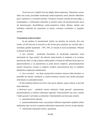40/100
Pneumotoraxul complică frecvent plăgile pleuro-pulmonare. Majoritatea acestor
răniţi sunt şocaţi, prezentând insuficienţă cardio-respiratorie acută, datorită tulburărilor
grave respiratorii şi circulatorii produse. Examenul toracelui constată prezenţa plăgii, a
traumatopneei, a emfizemului subcutanat şi semnele clinice ale pneumotoraxului sau/şi
ale hemotoraxului. Reechilibrarea cardio-respiratorie trebuie obţinute imediat prin
închiderea orificiului de comunicare cu pleura, evacuarea revărsatelor şi respiraţie
asistată.
Traumatisme traheo-bronhice
Se pot produce în traumatismele închise sau deschise ale toracelui. Rar sunt
izolate, cel mai frecvent se asociază cu alte leziuni grave parietale sau viscerale (dau o
mortalitate globală importantă – 30%; 50% vor deceda la locul accidentului). Obişnuit
evoluează în două faze:
 faza imediată – predomină fenomenele de insuficienţă respiratorie acută
determinată de “fuga aerului” din arborele traheo-bronhic în mediastin şi în cavitatea
pleurală (de obicei se rupe şi pleura mediastinală); în funcţie de mărimea breşei apare un
pneumomediastin şi un pneumotorax ce poate deveni compresiv; pneumomediastinul
jenează întoarcerea venoasă şi umplerea cordului; pneumotoraxul duce la colabarea
plămânului şi deplasarea mediastinului.
 faza secundară – are drept caracteristică instalarea stenozei traheo-bronhice cu
perturbări ale funcţiei ventilatorii şi cardio-circulatorii (stenoza unei bronhii principale
echivalează cu o pneumonectomie).
În faza imediată, bolnavul este într-o stare gravă, dispneic, agitat, cianotic şi dezvoltă
două sindroame.
a. Sindromul gazos – pierderile aeriene realizează “triada gazoasă”: pneumotorax,
pneumomediastin şi emfizem subcutanat important. Când pierderile sunt mici, semnele
“triadei gazoase” sunt reduse ca intensitate. Când pierderile sunt mari apar semnele:
 pneumotoraxului sufocant;
 pneumomediastinului masiv care produce infiltrarea importantă a spaţiului celular
mediastinal, apoi cervical, cu apariţia emfizemului suprasternal, cervical, iar apoi apariţia
 emfizemului subcutanat extensiv, generalizat.
 