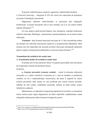 41/100
În general, sindromul gazos compresiv sugerează o ruptură traheo-bronhică.
b. Sindromul hemoragic – înregistrat în 25% din cazuri este reprezentat de hemoptizie
care poate fi abundentă şi persistentă.
Diagnosticul rupturilor traheo-bronhice se precizează prin radiografii,
bronhoscopii. Leziunile descoperite atât în faza imediată, cât şi în cea tardivă trebuie
reparate chirurgical. [43]
Cei care ajung la spital prezintă dispnee, tuse, hemoptizie, respiraţie stridoroasă,
emfizem subcutanat. Radiologic - pneumotorace, pneumomediastin, aer în ţesutul celular
subcutanat.
Tratament - dacă leziunea interesează mai puţin de 1/3 din circumferinţa traheei
sau bronşiei este suficientă toracostomia aspirativă şi reexpansionarea plămânului. Dacă
leziunea este mai importantă este necesară de-obicei intervenţia chirurgicală reparatorie
pentru a asigura reexpansionarea plămânului şi a preveni stenoza bronşică. [ 44]
Traumatisme ale cordului şi ale vaselor mari
A. Traumatisme închise ale cordului şi vaselor mari
Se produc prin lovituri puternice directe în regiunea precordială, prin mecanisme
de compresiune violentă sau decelerare bruscă.
Se descriu:
a. Contuzia miocardică (contuzia cordului) – constă în distrucţia arhitecturii
miocardice şi a reţelei circulatorii coronariene pe o zonă de întindere şi profunzime
variabile; nu are o simptomatologie caracteristică, dar poate fi sugerată de: durere
toracică persistentă, dacă aceasta nu este justificată prin leziuni toracice parietale;
tulburări de ritm cardiac; instabilitate tensională; sindrom de debit cardiac scăzut;
tulburări de conducere.
Hipotensiunea, cu tahicardie şi turgescenţa jugularelor la un bolnav cu traumatism
toracic anterior poate sugera diagnosticul, iar dintre explorările complementare, numai
echografia cardiacă poate aduce elemente de diagnostic pozitiv.
43
http://www.esanatos.com/ghid-medical/chirurgie/Semiologia-toracelui-traumatic34424.php
44
http://www.1235.ro/traumatismele-toracice-16102.html#
 