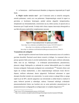 44/100
 cu hemotorax – când hemotoraxul abundent şi sângerarea importantă pot fi rapid
fatale.
b. Plăgile vaselor toracice mari – pot fi interesate aorta cu ramurile emergente,
arterele pulmonare, venele cave sau pulmonare. Simptomatologia variază în raport cu
gravitatea şi localizarea hemoragiei, putând antrena sângerări intrapericardice,
intrapleurale sau intramediastinale, exteriorizate sau nu; dintre acestea, în special cele cu
hemotorax pot fi rapid mortale. Evoluţia stării clinice impune intervenţia chirurgicală cu
sau fără efectuarea explorărilor complementare necesare.
Figura 33 Corp ascuţit penetrant în regiunea precordială
Sursa:http://www.slideshare.net/mukhilesh/chest-trauma-14131354?related=1
Sursa:http://www.slideshare.net/Papoulas/thoracic-39555321
Sursa:http://es.slideshare.net/ErikaGabrielaMosquera/trauma-de-trax-25969274
Traumatisme ale esofagului
Apar de regulă în contextul unor leziuni asociate intratoracice ceea ce le conferă o
gravitate deosebită. Pacientul acuză durere toracică şi disfagie. La examenul clinic se
percep zgomote hidro-aerice la nivelul mediastinului, ulterior apare emfizem subcutanat,
febră, stare de şoc. Radiologic - se evidenţiază pneumomediastin, pneumotorace,
pleurezie stângă. Radiografia cu substanţă de contrast hidrosolubilă pune în evidenţă
leziunea esofagiană. Endoscopia esofagiană este contraindicată. [46]
Semnele clinice sunt
legate de evoluţia mediastinitei, a cărei simptomatologie realizează triada Barrett:
dispnee, emfizem subcutanat, durere epigastrică. Emfizemul subcutanat ce apare
deasupra furculiţei sternale este caracteristic. La aceste semne se adaugă febra ce ajunge
rapid în jur de 40o
C, durerile epigastrice sau retrosternale cu debut brutal ce iradiază în
spate; bolnavul prezintă şi odinofagie, sialoree. Examenul radiologic evidenţiază:
pneumomediastinul (întins sau localizat este un semn particular), pneumotoraxul sau
piopneumotoraxul; esofagografia şi esofagoscopia vor completa diagnosticul. [47]
46
http://www.1235.ro/traumatismele-toracice-16102.html#
47
http://www.esanatos.com/ghid-medical/chirurgie/Semiologia-toracelui-traumatic34424.php
 