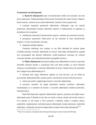 46/100
Traumatisme ale diafragmului
a. Rupturile diafragmului apar în traumatismele închise ale toracelui, mai ales
prin compresiune. Simptomatologia clinică poate fi dominată de semne toracice: dispnee,
dureri toracice, cianoză sau de semne abdominale. Semnele clinice proprii sunt:
 existenţa respiraţiei paradoxale abdominale; diafragmul rupt are mişcări
paradoxale, determinând retracţia cadranului superior al abdomenului în inspiraţie şi
destinderea lui în expiraţie;
 modificarea stetacusticii hemitoracelui respectiv: matitate sau sonoritate crescută;
 perceperea zgomotelor hidro-aerice de tip intestinal la baza hemitoracelui
respectiv, în locul murmurului vezicular;
 dispariţia matităţii hepatice.
Examenul radiologic este esenţial, cu sau fără substanţă de contrast (poate
evidenţia prezenţa viscerelor abdominale în torace). Intervenţia chirurgicală de urgenţă
este recomandată atât datorită tulburărilor cardio-respiratorii antrenate de volumul
viscerelor herniate, cât şi datorită pericolului ştrangulării acestora.
b. Plăgile diafragmului sunt practic plăgi toraco-abdominale şi sunt de o gravitate
deosebită, deoarece produc o comunicare între cele două cavităţi, cu riscul infectării
reciproce şi de pătrundere a viscerelor abdominale în torace. Semne clinice de certitudine
într-o plagă toraco-abdominală pot fi:
 prezenţa unui organ abdominal, epiplon cel mai frecvent, sau de lichid de
provenienţă abdominală (bilă, conţinut gastric, intestinal) la nivelul orificiului toracic;
 observarea printr-o plagă largă toracică a viscerelor abdominale;
 asocierea semnelor de plagă penetrantă toracică (emfizem subcutanat,
traumatopnee) cu a semnelor de leziune a viscerelor abdominale (sindrom peritonitic,
hemoperitoneu).
Dată fiind dispoziţia organelor abdomenului superior, prezenţa unei plăgi toraco-
abdominale poate fi bănuită ori de câte ori există o leziune situată sub nivelul coastei a
IV-a anterior şi sub coasta a VII-a posterior. Urmărirea atentă a evoluţiei clinice,
explorările complementare incluzând puncţia abdominală, lavajul peritoneal, explorările
radiologice, echografia pot preciza diagnosticul şi impun intervenţia chirurgicală. [52]
52
http://www.esanatos.com/ghid-medical/chirurgie/Semiologia-toracelui-traumatic34424.php
 