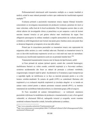 49/100
Politraumatizatul sintetizează sedii traumatice multiple cu o reacţie imediată şi
tardivă, având în mare măsură potenţial evolutiv spre sindromul de insuficienţă organică
multiplă. [57]
Evaluarea primară a pacientului traumatizat toracic impune bilanţul leziunilor
concomitent cu investigarea mecanismului de producere (contuzie, penetrare de mică şi
mare velocitate, suflu) încă de la locul accidentului. Prin integrarea acestor date cu cele
oferite ulterior de investigaţiile clinice şi paraclinice se pot suspecta o serie de leziuni
asociate traumei toracice ce pot genera ulterior mari insuficienţe de organ. Este
obligatorie parcurgerea în ordinea standard a etapelor protocolului de evaluare primară,
evitându-se astfel diagnosticul unei leziuni mai puţin grave înaintea uneia care poate face
ca demersul diagnostic şi terapeutic să nu mai aibă subiect.
Primul pas în resuscitarea pacienţilor cu traumatism toracic este reprezentat de
asigurarea căilor aeriene şi a unei ventilaţii adecvate. Pacienţii cu traumatism toracic la
care se dezvoltă insuficienţa respiratorie severă au o rată mult mai mare de mortalitate.
Asocierea şoc-insuficienţă respiratorie acută are un potenţial imediat letal. [58]
Tratamentul traumatismelor toracice este în funcţie de tipul leziunii, astfel:
a) Faza primară de acţiune (primul ajutor), constă din: controlul hemoragiei;
imobilizarea fracturii cu volete costale; controlul respiraţiei şi a frecvenţei cardiace,
scoaterea accidentatului din focar cu măsuri de protecţie a coloanei vertebrale;
oxigenoterapie; transport rapid la spital. Accidentatul va fi menţinut şi apoi transportat pe
o suprafaţă rigidă, iar mobilizarea se va face cu maximă precauţie pentru a se evita
lezarea vertebro-medulară. În camera de gardă (UPU) se controlează libertatea căii
respiratorii şi se evaluează mişcările respiratorii şi circulaţia sângelui: se va instala un
cateter venos central pentru a măsura presiunea venoasă centrală (PVC), se instituie
tratamentul de reechilibrare hidroelectrolitică şi se determină grupa şi Rh-ul sangvin.
b) Faza secundară de acţiune (intraspitalicesc) - se realizează: anamneza
pacientului referitoare la modalitatea de producere a traumatismului şi care a fost agentul
vulnerabil; se efectuează EKG-ul, radiografia toracică şi ecografia, aceste examine
urmărind evaluarea fracturilor costale, leziunilor pulmonare şi cardiace.
57
http://www.artamedica.md/articles/35/politraumatisme.pdf
58
http://www.atitimisoara.ro/content/ghiduri/2004/17%20Puncte%20cheie%20in%20managementul%20tra
umatismului%20toracic.pdf
 