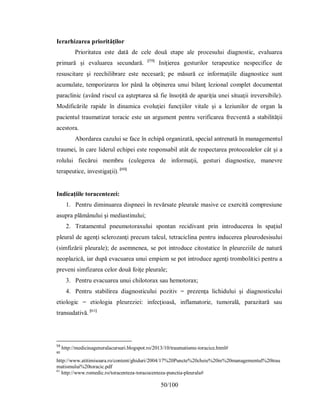 50/100
Ierarhizarea priorităţilor
Prioritatea este dată de cele două etape ale procesului diagnostic, evaluarea
primară şi evaluarea secundară. [59]
Iniţierea gesturilor terapeutice nespecifice de
resuscitare şi reechilibrare este necesară; pe măsură ce informaţiile diagnostice sunt
acumulate, temporizarea lor până la obţinerea unui bilanţ lezional complet documentat
paraclinic (având riscul ca aşteptarea să fie însoţită de apariţia unei situaţii ireversibile).
Modificările rapide în dinamica evoluţiei funcţiilor vitale şi a leziunilor de organ la
pacientul traumatizat toracic este un argument pentru verificarea frecventă a stabilităţii
acestora.
Abordarea cazului se face în echipă organizată, special antrenată în managementul
traumei, în care liderul echipei este responsabil atât de respectarea protocoalelor cât şi a
rolului fiecărui membru (culegerea de informaţii, gesturi diagnostice, manevre
terapeutice, investigaţii). [60]
b#
Indicaţiile toracentezei:
1. Pentru diminuarea dispneei în revărsate pleurale masive ce exercită compresiune
asupra plămânului şi mediastinului;
2. Tratamentul pneumotoraxului spontan recidivant prin introducerea în spaţiul
pleural de agenţi sclerozanţi precum talcul, tetraciclina pentru inducerea pleurodesisului
(simfizării pleurale); de asemnenea, se pot introduce citostatice în pleureziile de natură
neoplazică, iar după evacuarea unui empiem se pot introduce agenţi trombolitici pentru a
preveni simfizarea celor două foiţe pleurale;
3. Pentru evacuarea unui chilotorax sau hemotorax;
4. Pentru stabilirea diagnosticului pozitiv = prezenţa lichidului şi diagnosticului
etiologic = etiologia pleureziei: infecţioasă, inflamatorie, tumorală, parazitară sau
transudativă. [61]
59
http://medicinageneralacursuri.blogspot.ro/2013/10/traumatisme-toracice.html#
60
http://www.atitimisoara.ro/content/ghiduri/2004/17%20Puncte%20cheie%20in%20managementul%20trau
matismului%20toracic.pdf
61
http://www.romedic.ro/toracenteza-toracocenteza-punctia-pleurala#
 
