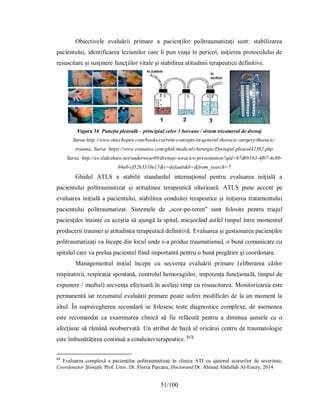 51/100
Obiectivele evaluării primare a pacienţilor politraumatizaţi sunt: stabilizarea
pacientului, identificarea leziunilor care îi pun viaţa în pericol, iniţierea protocolului de
resuscitare şi susţinere funcţiilor vitale şi stabilirea atitudinii terapeutice definitive.
Figura 34 Puncţia pleurală – principiul celor 3 borcane / sistem tricameral de drenaj
Sursa:http://www.intechopen.com/books/current-concepts-in-general-thoracic-surgery/thoracic-
trauma; Sursa: https://www.esanatos.com/ghid-medical/chirurgie/Drenajul-pleural42382.php
Sursa: http://es.slideshare.net/underwear69/drenaje-toracico-presentation?qid=67db9163-4fb7-4e80-
94a0-cf52b3310e17&v=default&b=&from_search=7
Ghidul ATLS a stabilit standardul internaţional pentru evaluarea iniţială a
pacientului politraumatizat şi atitudinea terapeutică ulterioară. ATLS pune accent pe
evaluarea iniţială a pacientului, stabilirea conduitei terapeutice şi iniţierea tratamentului
pacientului politraumatizat. Sistemele de „scor-pe-teren” sunt folosite pentru triajul
pacienţilor înainte ca aceştia să ajungă la spital, micşorând astfel timpul între momentul
producerii traumei şi atitudinea terapeutică definitivă. Evaluarea şi gestionarea pacienţilor
politraumatizaţi va începe din locul unde s-a produs traumatismul, o bună comunicare cu
spitalul care va prelua pacientul fiind importantă pentru o bună pregătire şi coordonare.
Managementul iniţial începe cu secvenţa evaluării primare (eliberarea căilor
respiratorii, respiraţia spontană, controlul hemoragiilor, impotenţa funcţională, timpul de
expunere / mediul) secvenţa efectuată în acelaşi timp cu resuscitarea. Monitorizarea este
permanentă iar rezumatul evaluării primare poate suferi modificări de la un moment la
altul. În supravegherea secundară se folosesc teste diagnostice complexe, de asemenea
este recomandat ca examinarea clinică să fie refăcută pentru a diminua şansele ca o
afecţiune să rămână neobservată. Un atribut de bază al oricărui centru de traumatologie
este îmbunătăţirea continuă a conduitei terapeutice. [62]
62
Evaluarea complexă a pacienţilor politraumatizaţi în clinica ATI cu ajutorul scorurilor de severitate,
Coordonator Ştiinţific Prof. Univ. Dr. Florea Purcaru, Doctorand Dr. Ahmad Abdullah Al-Enezy, 2014
 