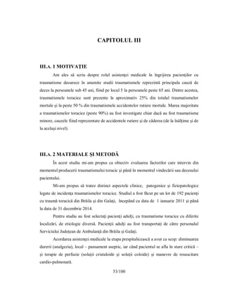 53/100
CAPITOLUL III
III.A. 1 MOTIVAŢIE
Am ales să scriu despre rolul asistenţei medicale în îngrijirea pacienţilor cu
traumatisme deoarece în anumite studii traumatismele reprezintă principala cauză de
deces la persoanele sub 45 ani, fiind pe locul 5 la persoanele peste 65 ani. Dintre acestea,
traumatismele toracice sunt prezente la aproximativ 25% din totalul traumatismelor
mortale şi la peste 50 % din traumatismele accidentelor rutiere mortale. Marea majoritate
a traumatismelor toracice (peste 90%) au fost investigate chiar dacă au fost traumatisme
minore, cauzele fiind reprezentate de accidentele rutiere şi de căderea (de la înălţime şi de
la acelaşi nivel).
III.A. 2 MATERIALE ŞI METODĂ
În acest studiu mi-am propus ca obiectiv evaluarea factorilor care intervin din
momentul producerii traumatismului toracic şi până în momentul vindecării sau decesului
pacientului.
Mi-am propus să tratez distinct aspectele clinice, patogenice şi fiziopatologice
legate de incidenţa traumatismelor toracice. Studiul a fost făcut pe un lot de 192 pacienţi
cu traumă toracică din Brăila şi din Galaţi, începând cu data de 1 ianuarie 2011 şi până
la data de 31 decembrie 2014.
Pentru studiu au fost selectaţi pacienţi adulţi, cu traumatisme toracice cu diferite
localizări, de etiologie diversă. Pacienţii adulţi au fost transportați de către personalul
Serviciului Judeţean de Ambulanţă din Brăila şi Galaţi.
Acordarea asistenţei medicale la etapa prespitalicească a avut ca scop: diminuarea
durerii (analgezia), local – pansament aseptic, iar când pacientul se afla în stare critică –
și terapie de perfuzie (soluţii cristaloide şi soluţii coloide) şi manevre de resuscitare
cardio-pulmonară.
 