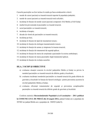 54/100
Cazurile pacienţilor au fost incluse în studiu pe baza următoarelor criterii:
1. număr de cazuri pacienţi cu traumă toracică raportat la populaţia judeţului;
2. număr de cazuri pacienti cu traumă toracică total solicitări;
3. incidenţa în funcţie de număr cazuri pacienţi comparativ SAJ Brăila şi SAJ Galaţi
4. mediul de provenienţă al pacienţilor cu traumă toracică;
5. sexul pacienţilor cu traumă toracică;
6. incidenţa zi/noapte;
7. decade de vârstă ale pacienţilor cu traumă toracică;
8. incidenţa pe luni;
9. incidenţa în funcţie de tipul de traumatism toracic;
10. incidenţa în funcţie de etiologia traumatismului toracic;
11. incidenţa în funcţie de semne şi simptome în trauma toracică;
12. incidenţa în funcţie de tratamentul de urgenţă aplicat;
13. incidenţa în funcţie de starea de conştienţă a pacienţilor la sosirea ambulanţei;
14. incidenţa în funcţie de starea pacienţilor după tratamentul aplicat;
15. incidenţa în funcţie de evoluţia cazurilor.
III.A. 3 SCOP ŞI OBIECTIVE
a) evaluarea situaţiei concrete la nivelul judeţelelor Brăila şi Galaţi cu privire la
numărul pacienţilor cu traumă toracică de diferite grade şi localizări;
b) evaluarea incidenţei numărului pacienţilor cu traumă toracică de grade diferite de
gravitate şi localizări în funcţie de factorii etiologici pentru prevenirea acestora la
nivelul judeţelelor Brăila şi Galaţi;
c) evaluarea eficienţei tratamentului de urgenţă şi prevenirea complicaţiilor
pacienţilor cu traumă toracică de diferite grade de gravitate şi localizări.
Conform statisticii Recensământului Populaţiei şi al Locuinţelor – 2011 publicat
ȋn COMUNICATUL DE PRESĂ din 24 august 2012, județul Galați are o populație de
507402 iar județul Brăila are o populație de 304925 (tabel I).
 