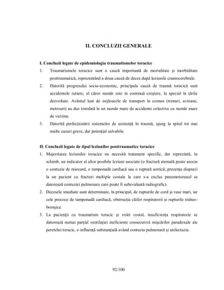 92/100
II. CONCLUZII GENERALE
I. Concluzii legate de epidemiologia traumatismelor toracice
1. Traumatismele toracice sunt o cauză importantă de mortalitate şi morbiditate
posttraumatică, reprezentând a doua cauză de deces după leziunile craniocerebrale.
2. Datorită progresului socio-economic, principala cauză de traumă toracică sunt
accidentele rutiere, al căror număr este în continuă creştere, în special în ţările
dezvoltate. Avântul luat de mijloacele de transport în comun (trenuri, avioane,
metrouri) au dus totodată la un număr mare de accidente colective cu număr mare
de victime.
3. Datorită perfecţionării sistemelor de asistenţă în traumă, ajung la spital tot mai
multe cazuri grave, dar potenţial salvabile.
II. Concluzii legate de tipul leziunilor posttraumatice toracice
1. Majoritatea leziunilor toracice nu necesită tratament specific, dar reprezintă, în
schimb, un indicator al altor posibile leziuni asociate (o fractură sternală poate asocia
o contuzie de miocard, o tamponadă cardiacă sau o ruptură aortică; prezenţa dispneii
la un pacient cu fracturi multiple costale la care s-a exclus pneumotoraxul se
datorează contuziei pulmonare care poate fi subevaluată radiografic).
2. Decesele imediate sunt determinate, în principal, de rupturile de cord şi vase mari, iar
cele precoce de tamponadă cardiacă, obstrucţia căilor respiratorii şi rupturile traheo-
bronşice.
3. La pacienţii cu traumatism toracic şi volet costal, insuficienţa respiratorie se
datorează numai parţial ventilaţiei ineficiente consecutivă mişcărilor paradoxale ale
peretelui toracic, o influenţă substanţială având contuzia pulmonară şi atelectazia.
 