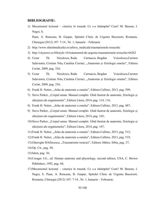 93/100
BIBLIOGRAFIE:
1) Mecanismul lezional – cinetica în traumã. Ce s-a întâmplat? Cum? M. Beuran, I.
Negoi, S.
Paun, A. Runcanu, B. Gaspar, Spitalul Clinic de Urgenta Bucuresti, Romania,
Chirurgia (2012) 107: 7-14 , Nr. 1, Ianuarie – Februarie
2) http://www.sfatulmedicului.ro/arhiva_medicala/traumatismele-toracelui
3) http://citynews.ro/lifestyle-16/tratamentul-de-urgenta-traumatismele-toracelui-64262
4) Cezar Th. Niculescu, Radu Carmaciu, Bogdan Voiculescu,Carmen
Salavastru, Cristian Nita, Catalina Ciornei, „Anatomia și fiziologia omului”, Editura
Corint, 2009, pag. 324;
5) Cezar Th. Niculescu, Radu Carmaciu, Bogdan Voiculescu,Carmen
Salavastru, Cristian Nita, Catalina Ciornei, „Anatomia și fiziologia omului”, Editura
Corint, 2009, pag. 334;
6) Frank H. Netter, „Atlas de anatomie a omului”, Editura Callisto, 2013, pag. 599;
7) Steve Parker, „Corpul uman. Manual complet. Ghid ilustrat de anatomie, fiziologie și
afecțiuni ale organismului”, Editura Litera, 2014, pag. 114, 116;
8) Frank H. Netter, „Atlas de anatomie a omului”, Editura Callisto, 2013, pag. 487;
9) Steve Parker, „Corpul uman. Manual complet. Ghid ilustrat de anatomie, fiziologie și
afecțiuni ale organismului”, Editura Litera, 2014, pag. 165;
10) Steve Parker, „Corpul uman. Manual complet. Ghid ilustrat de anatomie, fiziologie și
afecțiuni ale organismului”, Editura Litera, 2014, pag. 187;
11) Frank H. Netter, „Atlas de anatomie a omului”, Editura Callisto, 2013, pag. 512;
12) Frank H. Netter, „Atlas de anatomie a omului”, Editura Callisto, 2013, pag. 519;
13) Gheorghe DAfincescu, „Traumatisme toracice”, Editura Aldine, Sibiu, pag. 27;
14) Op. Cit., pag. 30;
15) Idem, pag. 36;
16) Creager J.G., ed. Human anatomy and physiology, second edition, USA, C. Brown
Publishers, 1992, pag. 44;
17) Mecanismul lezional – cinetica în traumã. Ce s-a întâmplat? Cum? M. Beuran, I.
Negoi, S. Paun, A. Runcanu, B. Gaspar, Spitalul Clinic de Urgenta Bucuresti,
Romania, Chirurgia (2012) 107: 7-14 , Nr. 1, Ianuarie – Februarie;
 