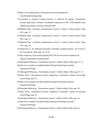 94/100
18) http://www.mediculmeu.com/chirurgia-toracica/traumatismele-
toracelui/epidemiologie.php;
19) Actualitati in anestezie, terapie intensiva si medicina de urgenta. Traumatisme
toracice rapid letale. Evaluare si posibilitati terapeutice in UPU. UPU Spitalul Clinic
Judetean de Urgenta Tinisoara.Timisoara 2007;
20) Mihaela Popa, „Etiologia traumatismelor toracice”, Craiova, Editura Pentru Viață,
2011, pag. 13;
21) Mihaela Popa, „Etiologia traumatismelor toracice”, Craiova, Editura Pentru Viață,
2011, pag. 17;
22) Mihaela Popa, „Etiologia traumatismelor toracice”, Craiova, Editura Pentru Viață,
2011, pag. 19;
23) Dragoi Gh. S., ed.:Anatomia Generala a sistemelor corpului omenesc, vol.1,Craiova:
Ed. Universitatii, 2003, pag. 54, 57, 61;
24) http://atimures.ro/wp-content/uploads/2012/10/Curs-de-asistenta-medicala-de-
urgenta-a-pacientului-traumatizat.pdf;
25) Gheorghe DAfincescu, „Traumatisme toracice”, Editura Aldine, Sibiu, pag. 47, 51;
26) http://www.esanatos.com/ghid-medical/chirurgie/Semiologia-toracelui-
traumatic34424.php;
27) Gheorghe DAfincescu, „Traumatisme toracice”, Editura Aldine, Sibiu, pag. 47, 51;
28) Făsui Florin, „Traumatisme toracice. Diagnostic și tratament”, Editura Universității
Lucian Blaga, pag. 51;
29) http://www.esanatos.com/ghid-medical/chirurgie/Semiologia-toracelui-
traumatic34424.php;
30) Gheorghe Dafincescu, „Traumatisme toracice”, Editura Aldine, Sibiu, pag. 58;
31) Făsui Florin, „Traumatisme toracice. Diagnostic și tratament”, Editura Universității
Lucian Blaga, pag. 61;
32) Gheorghe Dafincescu, „Traumatisme toracice”, Editura Aldine, Sibiu, pag. 63;
33) http://www.esanatos.com/ghid-medical/chirurgie/Semiologia-toracelui-
traumatic34424.php;
34) Gheorghe Dafincescu, „Traumatisme toracice”, Editura Aldine, Sibiu, pag. 63;
 