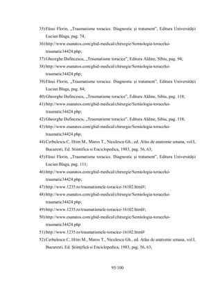 95/100
35) Făsui Florin, „Traumatisme toracice. Diagnostic și tratament”, Editura Universității
Lucian Blaga, pag. 74;
36) http://www.esanatos.com/ghid-medical/chirurgie/Semiologia-toracelui-
traumatic34424.php;
37) Gheorghe Dafincescu, „Traumatisme toracice”, Editura Aldine, Sibiu, pag. 94;
38) http://www.esanatos.com/ghid-medical/chirurgie/Semiologia-toracelui-
traumatic34424.php;
39) Făsui Florin, „Traumatisme toracice. Diagnostic și tratament”, Editura Universității
Lucian Blaga, pag. 84;
40) Gheorghe Dafincescu, „Traumatisme toracice”, Editura Aldine, Sibiu, pag. 118;
41) http://www.esanatos.com/ghid-medical/chirurgie/Semiologia-toracelui-
traumatic34424.php;
42) Gheorghe Dafincescu, „Traumatisme toracice”, Editura Aldine, Sibiu, pag. 118;
43) http://www.esanatos.com/ghid-medical/chirurgie/Semiologia-toracelui-
traumatic34424.php;
44) Cerbulescu C, Ifrim M., Maros T., Niculescu Gh., ed. Atlas de anatomie umana, vol.I,
Bucuresti, Ed. Stiintifica si Enciclopedica, 1983, pag. 56, 63;
45) Făsui Florin, „Traumatisme toracice. Diagnostic și tratament”, Editura Universității
Lucian Blaga, pag. 111;
46) http://www.esanatos.com/ghid-medical/chirurgie/Semiologia-toracelui-
traumatic34424.php;
47) http://www.1235.ro/traumatismele-toracice-16102.html#;
48) http://www.esanatos.com/ghid-medical/chirurgie/Semiologia-toracelui-
traumatic34424.php;
49) http://www.1235.ro/traumatismele-toracice-16102.html#;
50) http://www.esanatos.com/ghid-medical/chirurgie/Semiologia-toracelui-
traumatic34424.php
51) http://www.1235.ro/traumatismele-toracice-16102.html#
52) Cerbulescu C, Ifrim M., Maros T., Niculescu Gh., ed. Atlas de anatomie umana, vol.I,
Bucuresti, Ed. Ştiinţifică si Enciclopedica, 1983, pag. 56, 63;
 