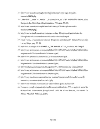 96/100
53) http://www.esanatos.com/ghid-medical/chirurgie/Semiologia-toracelui-
traumatic34424.php
54) Cerbulescu C, Ifrim M., Maros T., Niculescu Gh., ed. Atlas de anatomie umana, vol.I,
Bucuresti, Ed. Stiintifica si Enciclopedica, 1983, pag. 56, 63;
55) http://www.esanatos.com/ghid-medical/chirurgie/Semiologia-toracelui-
traumatic34424.php;
56) http://www.spitalul-municipal-timisoara.ro/data_files/content/sectii/clinica-de-
chirurgie-toracica/traumatisme-toracice-risc-vital-imediat.pdf
57) Făsui Florin, „Traumatisme toracice. Diagnostic și tratament”, Editura Universității
Lucian Blaga, pag. 35, 38;
58) http://ucd.ro/images/PDF/SCOALA_DOCTORALA/Teze_doctorat/2007/33.pdf
59) http://www.atitimisoara.ro/content/ghiduri/2004/17%20Puncte%20cheie%20in%20m
anagementul%20traumatismului%20toracic.pdf;
60) http://www.artamedica.md/articles/35/politraumatisme.pdf;
61) http://www.atitimisoara.ro/content/ghiduri/2004/17%20Puncte%20cheie%20in%20m
anagementul%20traumatismului%20toracic.pdf;
62) http://medicinageneralacursuri.blogspot.ro/2013/10/traumatisme-toracice.html#
63) http://www.atitimisoara.ro/content/ghiduri/2004/17%20Puncte%20cheie%20in%20m
anagementul%20traumatismului%20toracic.pdf;
64) http://www.mediculmeu.com/chirurgia-toracica/traumatismele-toracelui/scorurile-
traumatice-in-traumatismele-toracice.php
65) http://www.romedic.ro/toracenteza-toracocenteza-punctia-pleurala#
66) Evaluarea complexă a pacienţilor politraumatizaţi în clinica ATI cu ajutorul scorurilor
de severitate, Coordonator Ştiinţific Prof. Univ. Dr. Florea Purcaru, Doctorand Dr.
Ahmad Abdullah Al-Enezy, 2014;
%
 