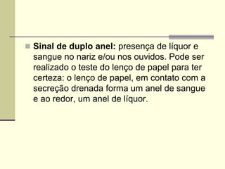 Sinal de duplo anel: presença de líquor e
sangue no nariz e/ou nos ouvidos. Pode ser
realizado o teste do lenço de papel para ter
certeza: o lenço de papel, em contato com a
secreção drenada forma um anel de sangue
e ao redor, um anel de líquor.
 