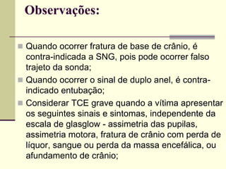 Observações:
 Quando ocorrer fratura de base de crânio, é
contra-indicada a SNG, pois pode ocorrer falso
trajeto da sonda;
 Quando ocorrer o sinal de duplo anel, é contra-
indicado entubação;
 Considerar TCE grave quando a vítima apresentar
os seguintes sinais e sintomas, independente da
escala de glasglow - assimetria das pupilas,
assimetria motora, fratura de crânio com perda de
líquor, sangue ou perda da massa encefálica, ou
afundamento de crânio;
 