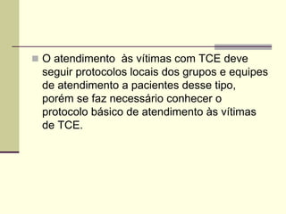  O atendimento às vítimas com TCE deve
seguir protocolos locais dos grupos e equipes
de atendimento a pacientes desse tipo,
porém se faz necessário conhecer o
protocolo básico de atendimento às vítimas
de TCE.
 