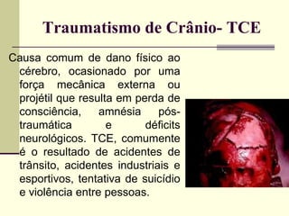 Traumatismo de Crânio- TCE
Causa comum de dano físico ao
cérebro, ocasionado por uma
força mecânica externa ou
projétil que resulta em perda de
consciência, amnésia pós-
traumática e déficits
neurológicos. TCE, comumente
é o resultado de acidentes de
trânsito, acidentes industriais e
esportivos, tentativa de suicídio
e violência entre pessoas.
 