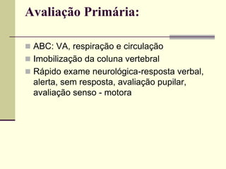 Avaliação Primária:
 ABC: VA, respiração e circulação
 Imobilização da coluna vertebral
 Rápido exame neurológica-resposta verbal,
alerta, sem resposta, avaliação pupilar,
avaliação senso - motora
 