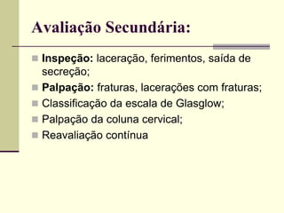 Avaliação Secundária:
 Inspeção: laceração, ferimentos, saída de
secreção;
 Palpação: fraturas, lacerações com fraturas;
 Classificação da escala de Glasglow;
 Palpação da coluna cervical;
 Reavaliação contínua
 