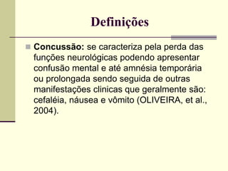 Definições
 Concussão: se caracteriza pela perda das
funções neurológicas podendo apresentar
confusão mental e até amnésia temporária
ou prolongada sendo seguida de outras
manifestações clinicas que geralmente são:
cefaléia, náusea e vômito (OLIVEIRA, et al.,
2004).
 
