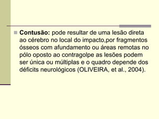  Contusão: pode resultar de uma lesão direta
ao cérebro no local do impacto,por fragmentos
ósseos com afundamento ou áreas remotas no
pólo oposto ao contragolpe as lesões podem
ser única ou múltiplas e o quadro depende dos
déficits neurológicos (OLIVEIRA, et al., 2004).
 