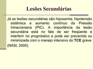 Lesões Secundárias
Já as lesões secundárias são hipoxemia, hipotensão
sistêmica e aumento contínuo da Pressão
Intracraniana (PIC). A importância da lesão
secundária está no fato de ser freqüente e
interferir no prognóstico e pode ser prevenida ou
minimizada com o manejo intensivo do TCE grave
(NASI, 2005).
 