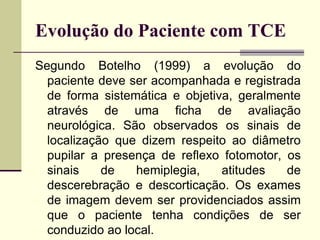 Evolução do Paciente com TCE
Segundo Botelho (1999) a evolução do
paciente deve ser acompanhada e registrada
de forma sistemática e objetiva, geralmente
através de uma ficha de avaliação
neurológica. São observados os sinais de
localização que dizem respeito ao diâmetro
pupilar a presença de reflexo fotomotor, os
sinais de hemiplegia, atitudes de
descerebração e descorticação. Os exames
de imagem devem ser providenciados assim
que o paciente tenha condições de ser
conduzido ao local.
 