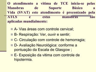 O atendimento a vitima de TCE inicia-se pelas
Manobras de Suporte Básico a
Vida (SVAT) este atendimento é preconizado pela
ATLS e estas manobras são
aplicadas mundialmente:
 A- Vias áreas com controle cervical;
 B- Respiração: Ver, ouvir e sentir;
 C- Circulação com controle de hemorragia;
 D- Avaliação Neurológica: conforme a
pontuação da Escala de Glasgow ;
 E- Exposição da vitima com controle de
hipotermia.
 