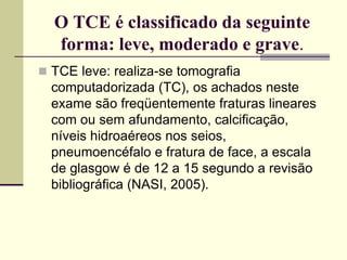 O TCE é classificado da seguinte
forma: leve, moderado e grave.
 TCE leve: realiza-se tomografia
computadorizada (TC), os achados neste
exame são freqüentemente fraturas lineares
com ou sem afundamento, calcificação,
níveis hidroaéreos nos seios,
pneumoencéfalo e fratura de face, a escala
de glasgow é de 12 a 15 segundo a revisão
bibliográfica (NASI, 2005).
 