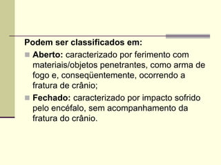 Podem ser classificados em:
 Aberto: caracterizado por ferimento com
materiais/objetos penetrantes, como arma de
fogo e, conseqüentemente, ocorrendo a
fratura de crânio;
 Fechado: caracterizado por impacto sofrido
pelo encéfalo, sem acompanhamento da
fratura do crânio.
 