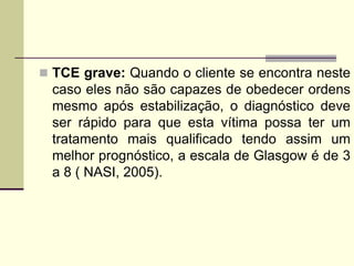  TCE grave: Quando o cliente se encontra neste
caso eles não são capazes de obedecer ordens
mesmo após estabilização, o diagnóstico deve
ser rápido para que esta vítima possa ter um
tratamento mais qualificado tendo assim um
melhor prognóstico, a escala de Glasgow é de 3
a 8 ( NASI, 2005).
 