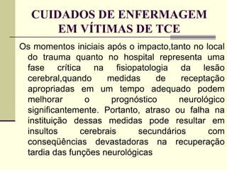 CUIDADOS DE ENFERMAGEM
EM VÍTIMAS DE TCE
Os momentos iniciais após o impacto,tanto no local
do trauma quanto no hospital representa uma
fase crítica na fisiopatologia da lesão
cerebral,quando medidas de receptação
apropriadas em um tempo adequado podem
melhorar o prognóstico neurológico
significantemente. Portanto, atraso ou falha na
instituição dessas medidas pode resultar em
insultos cerebrais secundários com
conseqüências devastadoras na recuperação
tardia das funções neurológicas
 