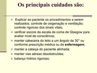 Os principais cuidados são:
 Explicar ao paciente os procedimentos a serem
realizados; controle de oxigenação e ventilação;
controle rigoroso dos sinais vitais;
 verificar escore da escala de coma de Glasgow para
avaliar nível de consciência;
 manter cabeceira do leito a um ângulo de 30° ou
conforme prescrição médica ou de enfermagem;
 manter a cabeça do paciente alinhada;
 manter vias aéreas desobstruídas;
 balanço hídrico rigoroso;
 