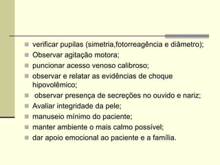  verificar pupilas (simetria,fotorreagência e diâmetro);
 Observar agitação motora;
 puncionar acesso venoso calibroso;
 observar e relatar as evidências de choque
hipovolêmico;
 observar presença de secreções no ouvido e nariz;
 Avaliar integridade da pele;
 manuseio mínimo do paciente;
 manter ambiente o mais calmo possível;
 dar apoio emocional ao paciente e a família.
 