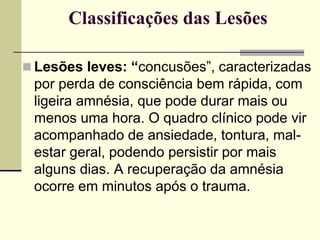 Classificações das Lesões
 Lesões leves: “concusões”, caracterizadas
por perda de consciência bem rápida, com
ligeira amnésia, que pode durar mais ou
menos uma hora. O quadro clínico pode vir
acompanhado de ansiedade, tontura, mal-
estar geral, podendo persistir por mais
alguns dias. A recuperação da amnésia
ocorre em minutos após o trauma.
 