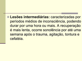  Lesões intermediárias: caracterizadas por
períodos médios de inconsciência, podendo
durar por uma hora ou mais. A recuperação
é mais lenta, ocorre sonolência por até uma
semana após o trauma, agitação, tontura e
cefaléia.
 