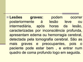  Lesões graves: podem ocorrer
posteriormente á lesão leve ou
intermediária, após horas da lesão,
caracterizadas por inconsciência profunda,
apresentam edema ou hemorragia cerebral,
detectada pela tomografia cerebral. São as
mais graves e preocupantes, pois o
paciente pode estar bem , e entrar num
quadro de coma profundo logo em seguida.
 